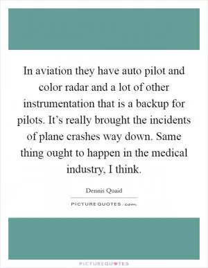 In aviation they have auto pilot and color radar and a lot of other instrumentation that is a backup for pilots. It’s really brought the incidents of plane crashes way down. Same thing ought to happen in the medical industry, I think Picture Quote #1