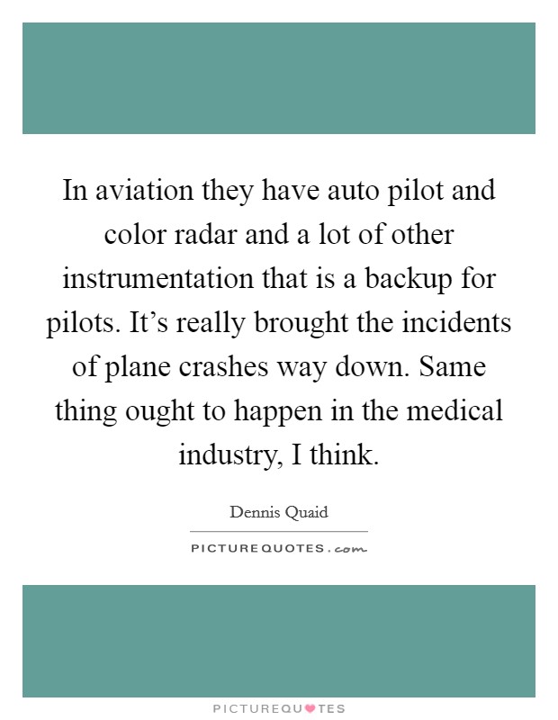 In aviation they have auto pilot and color radar and a lot of other instrumentation that is a backup for pilots. It's really brought the incidents of plane crashes way down. Same thing ought to happen in the medical industry, I think. Picture Quote #1