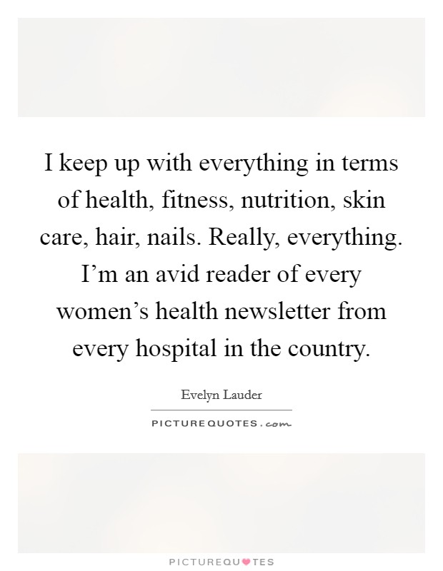 I keep up with everything in terms of health, fitness, nutrition, skin care, hair, nails. Really, everything. I'm an avid reader of every women's health newsletter from every hospital in the country. Picture Quote #1