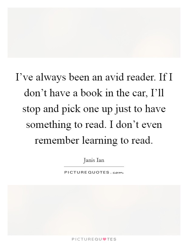 I've always been an avid reader. If I don't have a book in the car, I'll stop and pick one up just to have something to read. I don't even remember learning to read. Picture Quote #1