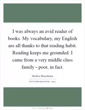 I was always an avid reader of books. My vocabulary, my English are all thanks to that reading habit. Reading keeps me grounded. I came from a very middle class family - poor, in fact Picture Quote #1