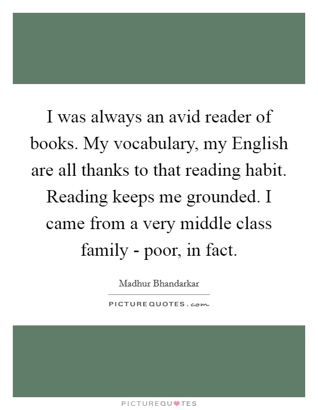 I was always an avid reader of books. My vocabulary, my English are all thanks to that reading habit. Reading keeps me grounded. I came from a very middle class family - poor, in fact. Picture Quote #1