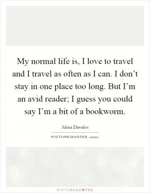 My normal life is, I love to travel and I travel as often as I can. I don’t stay in one place too long. But I’m an avid reader; I guess you could say I’m a bit of a bookworm Picture Quote #1