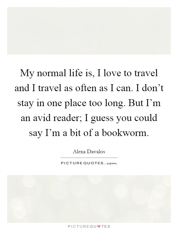 My normal life is, I love to travel and I travel as often as I can. I don't stay in one place too long. But I'm an avid reader; I guess you could say I'm a bit of a bookworm. Picture Quote #1