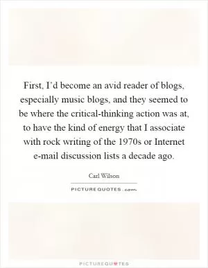 First, I’d become an avid reader of blogs, especially music blogs, and they seemed to be where the critical-thinking action was at, to have the kind of energy that I associate with rock writing of the 1970s or Internet e-mail discussion lists a decade ago Picture Quote #1
