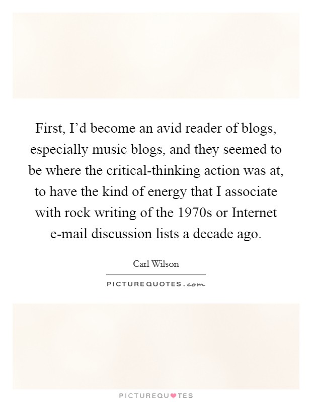 First, I'd become an avid reader of blogs, especially music blogs, and they seemed to be where the critical-thinking action was at, to have the kind of energy that I associate with rock writing of the 1970s or Internet e-mail discussion lists a decade ago. Picture Quote #1