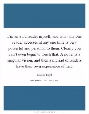 I’m an avid reader myself, and what any one reader accesses at any one time is very powerful and personal to them. Clearly you can’t even begin to touch that. A novel is a singular vision, and then a myriad of readers have their own experience of that Picture Quote #1