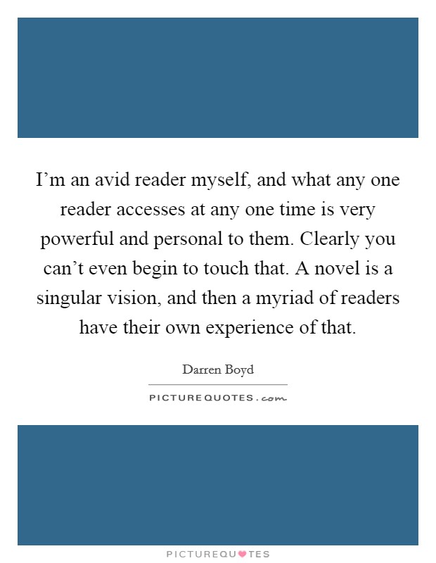 I'm an avid reader myself, and what any one reader accesses at any one time is very powerful and personal to them. Clearly you can't even begin to touch that. A novel is a singular vision, and then a myriad of readers have their own experience of that. Picture Quote #1