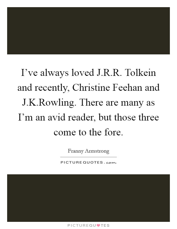 I've always loved J.R.R. Tolkein and recently, Christine Feehan and J.K.Rowling. There are many as I'm an avid reader, but those three come to the fore. Picture Quote #1