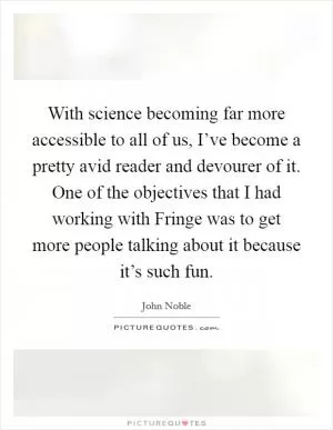 With science becoming far more accessible to all of us, I’ve become a pretty avid reader and devourer of it. One of the objectives that I had working with Fringe was to get more people talking about it because it’s such fun Picture Quote #1