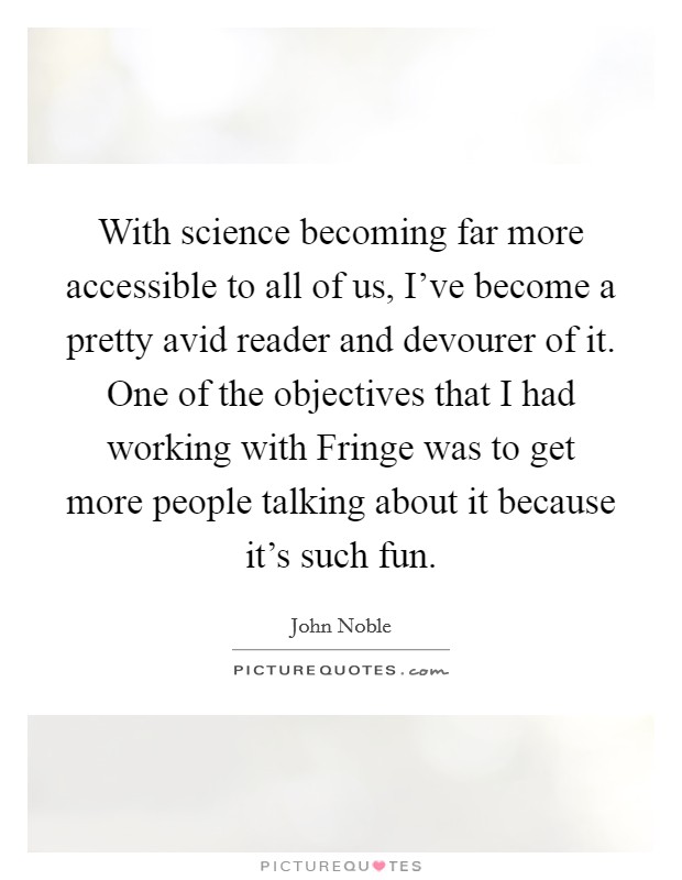 With science becoming far more accessible to all of us, I've become a pretty avid reader and devourer of it. One of the objectives that I had working with Fringe was to get more people talking about it because it's such fun. Picture Quote #1