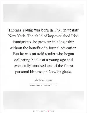 Thomas Young was born in 1731 in upstate New York. The child of impoverished Irish immigrants, he grew up in a log cabin without the benefit of a formal education. But he was an avid reader who began collecting books at a young age and eventually amassed one of the finest personal libraries in New England Picture Quote #1