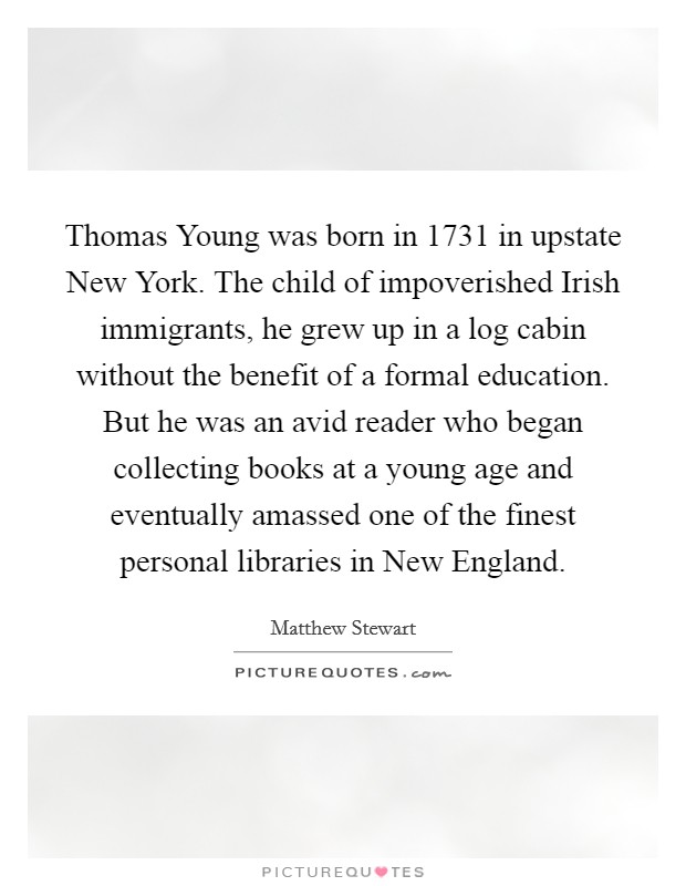 Thomas Young was born in 1731 in upstate New York. The child of impoverished Irish immigrants, he grew up in a log cabin without the benefit of a formal education. But he was an avid reader who began collecting books at a young age and eventually amassed one of the finest personal libraries in New England. Picture Quote #1