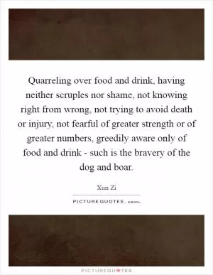 Quarreling over food and drink, having neither scruples nor shame, not knowing right from wrong, not trying to avoid death or injury, not fearful of greater strength or of greater numbers, greedily aware only of food and drink - such is the bravery of the dog and boar Picture Quote #1