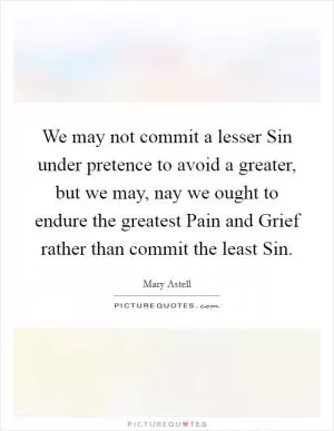 We may not commit a lesser Sin under pretence to avoid a greater, but we may, nay we ought to endure the greatest Pain and Grief rather than commit the least Sin Picture Quote #1
