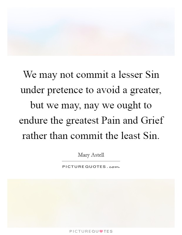 We may not commit a lesser Sin under pretence to avoid a greater, but we may, nay we ought to endure the greatest Pain and Grief rather than commit the least Sin. Picture Quote #1