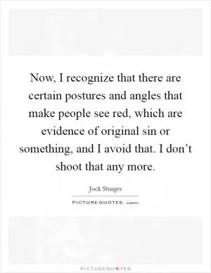 Now, I recognize that there are certain postures and angles that make people see red, which are evidence of original sin or something, and I avoid that. I don’t shoot that any more Picture Quote #1