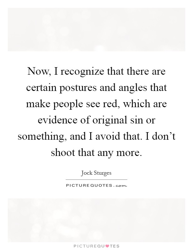 Now, I recognize that there are certain postures and angles that make people see red, which are evidence of original sin or something, and I avoid that. I don't shoot that any more. Picture Quote #1