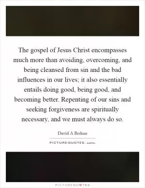 The gospel of Jesus Christ encompasses much more than avoiding, overcoming, and being cleansed from sin and the bad influences in our lives; it also essentially entails doing good, being good, and becoming better. Repenting of our sins and seeking forgiveness are spiritually necessary, and we must always do so Picture Quote #1