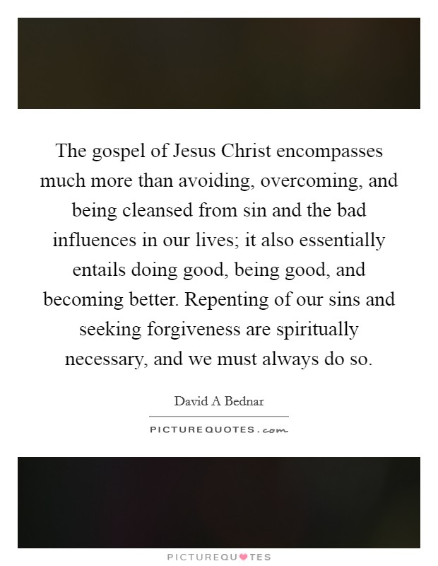 The gospel of Jesus Christ encompasses much more than avoiding, overcoming, and being cleansed from sin and the bad influences in our lives; it also essentially entails doing good, being good, and becoming better. Repenting of our sins and seeking forgiveness are spiritually necessary, and we must always do so. Picture Quote #1