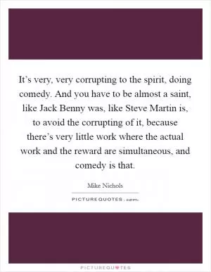 It’s very, very corrupting to the spirit, doing comedy. And you have to be almost a saint, like Jack Benny was, like Steve Martin is, to avoid the corrupting of it, because there’s very little work where the actual work and the reward are simultaneous, and comedy is that Picture Quote #1
