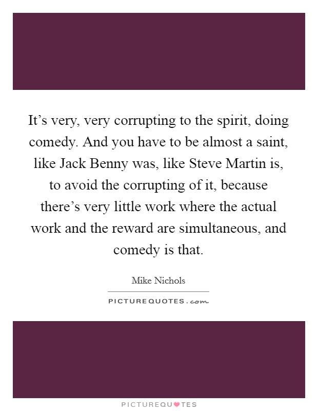 It's very, very corrupting to the spirit, doing comedy. And you have to be almost a saint, like Jack Benny was, like Steve Martin is, to avoid the corrupting of it, because there's very little work where the actual work and the reward are simultaneous, and comedy is that. Picture Quote #1