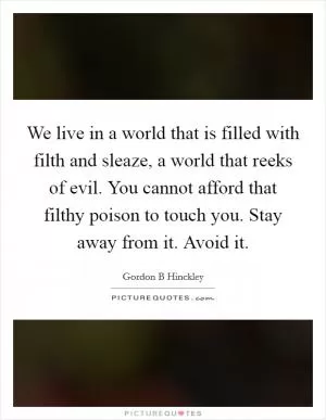 We live in a world that is filled with filth and sleaze, a world that reeks of evil. You cannot afford that filthy poison to touch you. Stay away from it. Avoid it Picture Quote #1
