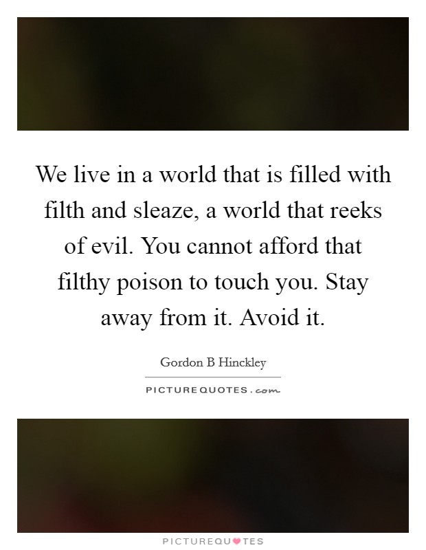 We live in a world that is filled with filth and sleaze, a world that reeks of evil. You cannot afford that filthy poison to touch you. Stay away from it. Avoid it. Picture Quote #1