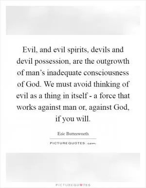 Evil, and evil spirits, devils and devil possession, are the outgrowth of man’s inadequate consciousness of God. We must avoid thinking of evil as a thing in itself - a force that works against man or, against God, if you will Picture Quote #1