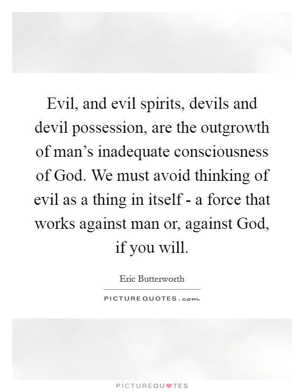 Evil, and evil spirits, devils and devil possession, are the outgrowth of man's inadequate consciousness of God. We must avoid thinking of evil as a thing in itself - a force that works against man or, against God, if you will. Picture Quote #1