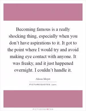 Becoming famous is a really shocking thing, especially when you don’t have aspirations to it. It got to the point where I would try and avoid making eye contact with anyone. It was freaky, and it just happened overnight. I couldn’t handle it Picture Quote #1