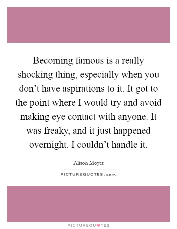 Becoming famous is a really shocking thing, especially when you don't have aspirations to it. It got to the point where I would try and avoid making eye contact with anyone. It was freaky, and it just happened overnight. I couldn't handle it. Picture Quote #1