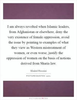 I am always revolted when Islamic leaders, from Afghanistan or elsewhere, deny the very existence of female oppression, avoid the issue by pointing to examples of what they view as Western mistreatment of women, or even worse, justify the oppression of women on the basis of notions derived from Sharia law Picture Quote #1