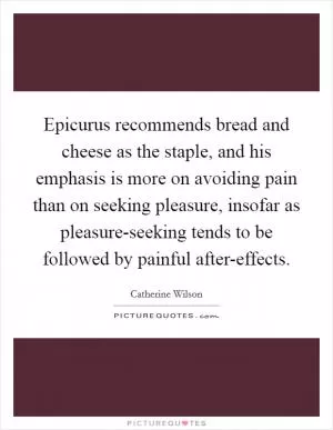 Epicurus recommends bread and cheese as the staple, and his emphasis is more on avoiding pain than on seeking pleasure, insofar as pleasure-seeking tends to be followed by painful after-effects Picture Quote #1
