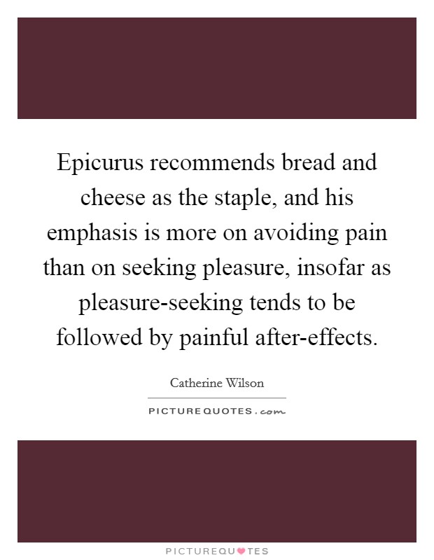 Epicurus recommends bread and cheese as the staple, and his emphasis is more on avoiding pain than on seeking pleasure, insofar as pleasure-seeking tends to be followed by painful after-effects. Picture Quote #1