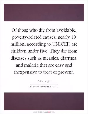 Of those who die from avoidable, poverty-related causes, nearly 10 million, according to UNICEF, are children under five. They die from diseases such as measles, diarrhea, and malaria that are easy and inexpensive to treat or prevent Picture Quote #1