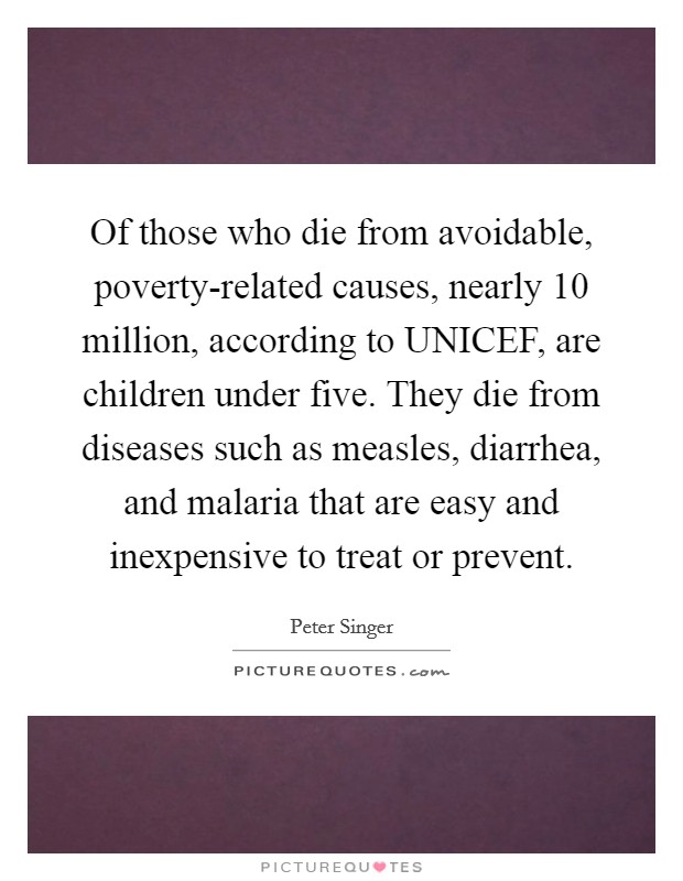 Of those who die from avoidable, poverty-related causes, nearly 10 million, according to UNICEF, are children under five. They die from diseases such as measles, diarrhea, and malaria that are easy and inexpensive to treat or prevent. Picture Quote #1