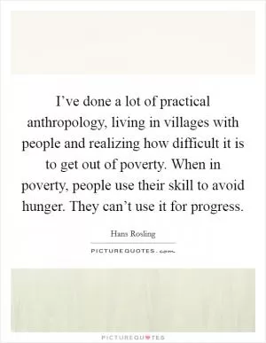 I’ve done a lot of practical anthropology, living in villages with people and realizing how difficult it is to get out of poverty. When in poverty, people use their skill to avoid hunger. They can’t use it for progress Picture Quote #1