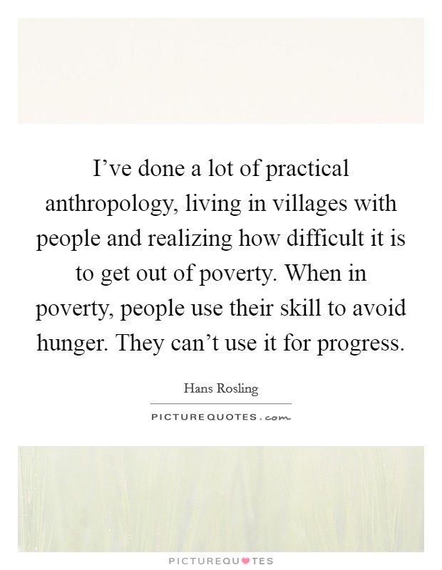 I've done a lot of practical anthropology, living in villages with people and realizing how difficult it is to get out of poverty. When in poverty, people use their skill to avoid hunger. They can't use it for progress. Picture Quote #1