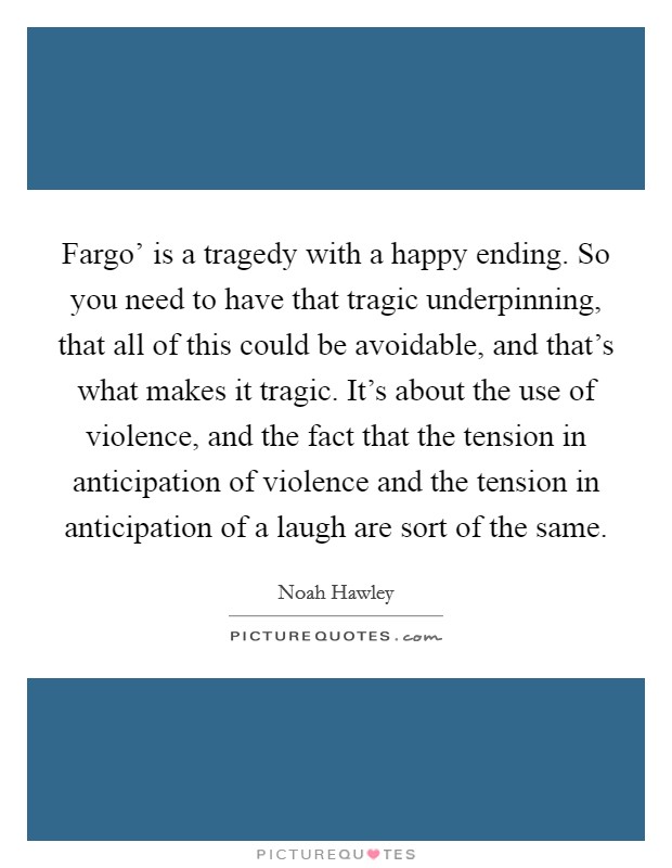 Fargo' is a tragedy with a happy ending. So you need to have that tragic underpinning, that all of this could be avoidable, and that's what makes it tragic. It's about the use of violence, and the fact that the tension in anticipation of violence and the tension in anticipation of a laugh are sort of the same. Picture Quote #1
