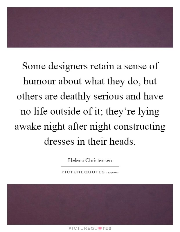 Some designers retain a sense of humour about what they do, but others are deathly serious and have no life outside of it; they're lying awake night after night constructing dresses in their heads. Picture Quote #1