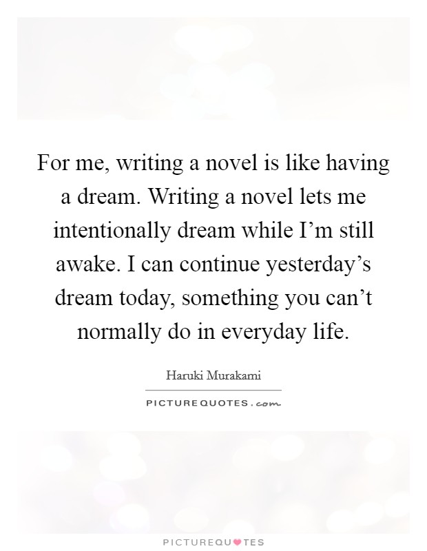 For me, writing a novel is like having a dream. Writing a novel lets me intentionally dream while I'm still awake. I can continue yesterday's dream today, something you can't normally do in everyday life. Picture Quote #1
