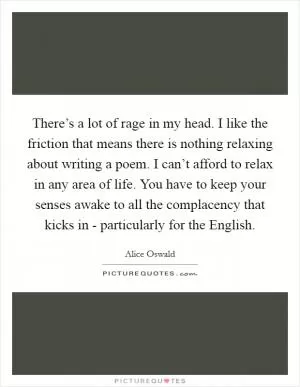 There’s a lot of rage in my head. I like the friction that means there is nothing relaxing about writing a poem. I can’t afford to relax in any area of life. You have to keep your senses awake to all the complacency that kicks in - particularly for the English Picture Quote #1