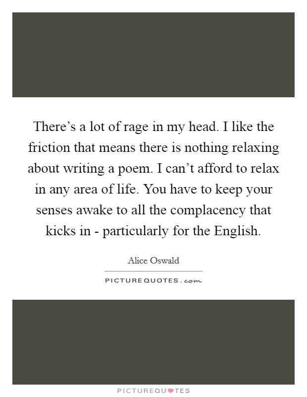 There's a lot of rage in my head. I like the friction that means there is nothing relaxing about writing a poem. I can't afford to relax in any area of life. You have to keep your senses awake to all the complacency that kicks in - particularly for the English. Picture Quote #1