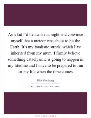 As a kid I’d lie awake at night and convince myself that a meteor was about to hit the Earth. It’s my fatalistic streak, which I’ve inherited from my mum. I firmly believe something cataclysmic is going to happen in my lifetime and I have to be prepared to run for my life when the time comes Picture Quote #1