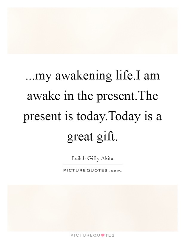 ...my awakening life.I am awake in the present.The present is today.Today is a great gift. Picture Quote #1