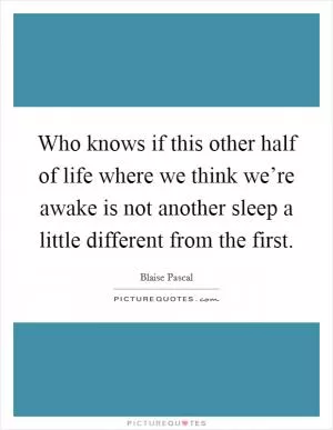 Who knows if this other half of life where we think we’re awake is not another sleep a little different from the first Picture Quote #1