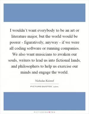 I wouldn’t want everybody to be an art or literature major, but the world would be poorer - figuratively, anyway - if we were all coding software or running companies. We also want musicians to awaken our souls, writers to lead us into fictional lands, and philosophers to help us exercise our minds and engage the world Picture Quote #1