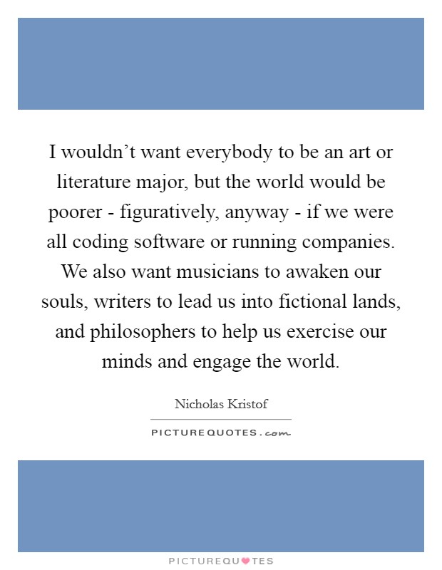 I wouldn't want everybody to be an art or literature major, but the world would be poorer - figuratively, anyway - if we were all coding software or running companies. We also want musicians to awaken our souls, writers to lead us into fictional lands, and philosophers to help us exercise our minds and engage the world. Picture Quote #1