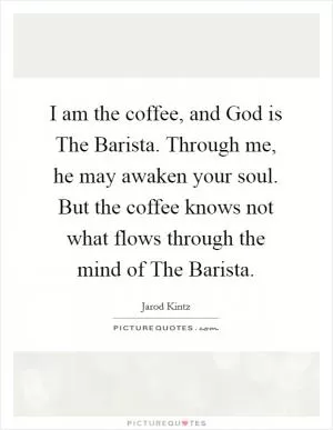 I am the coffee, and God is The Barista. Through me, he may awaken your soul. But the coffee knows not what flows through the mind of The Barista Picture Quote #1